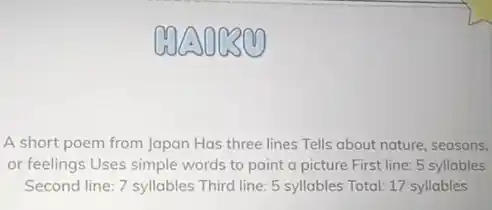 A short poem from Japan Has three lines Tells about nature, seasons,
or feelings Uses simple words to paint a picture First line: 5 syllables
Second line: 7 syllables Third line: 5 syllables Total: 17 syllables