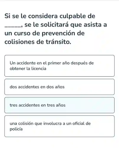 Si se le considera culpable de
__ , se le solicitará que asista a
un curso de prevención de
colisiones de tránsito.
Un accidente en el primer año después de
obtener la licencia
dos accidentes en dos años
tres accidentes en tres años
una colisión que involucra a un oficial de
policía