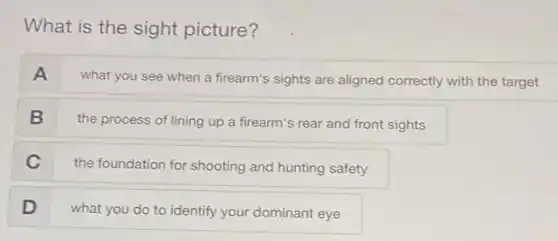 What is the sight picture?
A
what you see when a firearm's sights are aligned correctly with the target
B
the process of lining up a firearm's rear and front sights
C
the foundation for shooting and hunting safety
D
what you do to identify your dominant eye