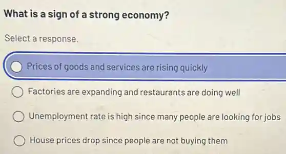 What is a sign of a strong economy?
Select a response.
) Prices of goods and services are rising quickly
Factories are expanding and restaurants are doing well
Unemployment rate is high since many people are looking for jobs
House prices drop since people are not buying them