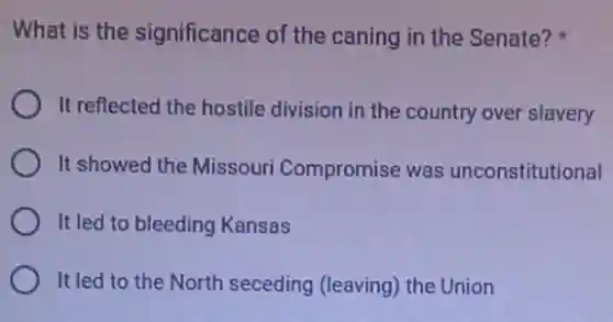What is the significance of the caning in the Senate?
It reflected the hostile division in the country over slavery
It showed the Missouri Compromise was unconstitutional
It led to bleeding Kansas
It led to the North seceding (leaving) the Union