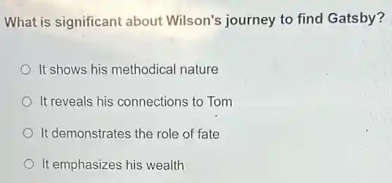 What is significant about Wilson's journey to find Gatsby?
It shows his methodical nature
It reveals his connections to Tom
It demonstrates the role of fate
It emphasizes his wealth
