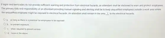 If signs and barricades do not provide sufficient warning and protection from electrical hazards, an attendant shall be stationed to warn and protect employees.
The primary duty and responsibility of an attendant providing manual signaling and alerting shall be to keep unqualified employees outside a work area where
the unqualified employee might be exposed to electrical hazards. An attendant shall remain in the area ? to the electrical hazards.
a. as long as there is a potential for employees to be exposed
b. to prevent exposure
c. when required to prevent access
d. none of the above