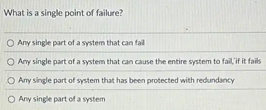 What is a single point of failure?
Any single part of a system that can fail
Any single part of a system that can cause the entire system to fail,"if it fails
Any single part of system that has been protected with redundancy
Any single part of a system
