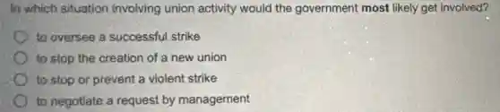 In which situation involving union activity would the government most likely get involved?
to oversee a successful strike
to stop the creation of a new union
to stop or prevent a violent strike
to negotiate a request by management