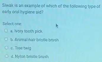 Siwak is an example of which of the following type of
early oral hygiene aid?
Select one:
a. Ivory tooth pick
b. Animal-hair bristle brush
c. Tree twig
d. Nylon bristle brush