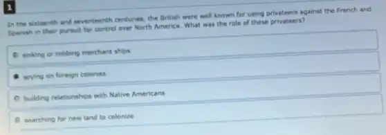 In the sixteenth and seventeenth centuries, the British were well known for using privateers against the French and
Spanish in their pursuit for control over North America.What was the role of these privateers?
sinking or robbing merchant ships
spying on foreign colonies
building relationships with Native Americans
searching for new land to colonize
1