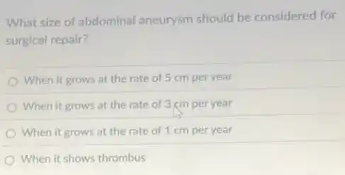 What size of abdominal aneurysm should be considered for
surgical repair?
When it grows at the rate of 5 cm per year
When it grows at the rate of 3 cm per year
When it grows at the rate of 1 cm per year
When it shows thrombus