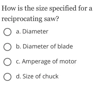 How is the size specified for a
reciprocating saw?
a. Diameter
b. Diameter of blade
c. Amperage of motor
d. Size of chuck