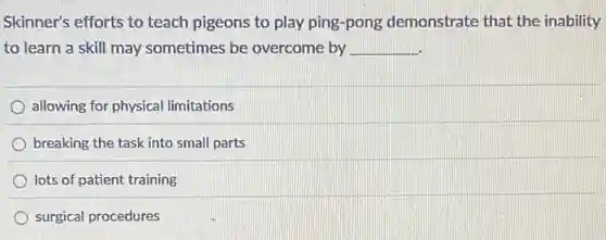 Skinner's efforts to teach pigeons to play ping-pong demonstrate that the inability
to learn a skill may sometimes be overcome by __
allowing for physical limitations
breaking the task into small parts
lots of patient training
surgical procedures