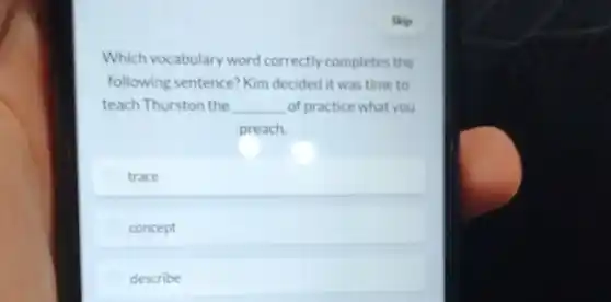 Skip
Which vocabulary word correctly completes the
following sentence Kim decided it was time to
teach Thurston the __ of practice what you
preach.
trace
concept
describe