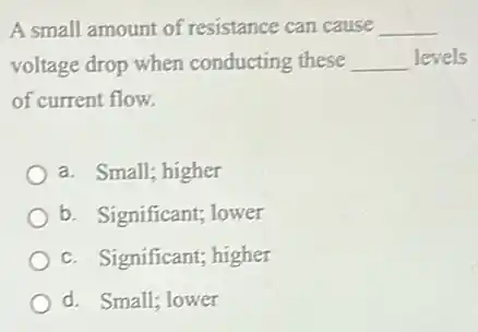A small amount of resistance can cause __
voltage drop when conducting these __ levels
of current flow.
a. Small; higher
b. Significant; lower
c. Significant; higher
d. Small; lower
