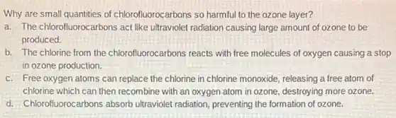 Why are small quantities of chlorofluorocarbons so harmful to the ozone layer?
a. The chlorofluorocarbons act like ultraviolet radiation causing large amount of ozone to be
produced.
b. The chlorine from the chlorofluorocarbons reacts with free molecules of oxygen causing a stop
in ozone production.
c. Free oxygen atoms can replace the chlorine in chlorine monoxide, releasing a free atom of
chlorine which can then recombine with an oxygen atom in ozone, destroying more ozone.
d. Chlorofluorocarbons absorb ultraviolet radiation, preventing the formation of ozone.