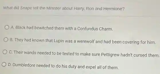What did Snape tell the Minister about Harry.Ron and Hermione?
A. Black had bewitched them with a Confundus Charm.
B. They had known that Lupin was a werewolf and had been covering for him.
C. Their wands needed to be tested to make sure Pettigrew hadn't cursed them.
D. Dumbledore needed to do his duty and expel all of them.
