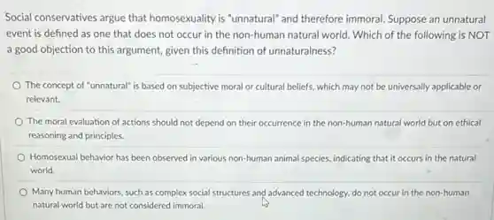 Social conservatives argue that homosexuality is "unnatural" and therefore immoral. Suppose an unnatural
event is defined as one that does not occur in the non-human natural world. Which of the following is NOT
a good objection to this argument, given this definition of unnaturalness?
The concept of "unnatural is based on subjective moral or cultural beliefs.which may not be universally applicable or
relevant.
The moral evaluation of actions should not depend on their occurrence in the non-human natural world but on ethical
reasoning and principles.
Homosexual behavior has been observed in various non-human animal species, indicating that it occurs in the natural
world.
Many human behaviors, such as complex social structures and advanced technology, do not occur in the non-human
natural world but are not considered immoral.