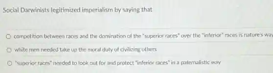 Social Darwinists legitimized imperialism by saying that
competition between races and the domination of the "superior races" over the "inferior" races is nature's way
white men needed take up the moral duty of civilizing others
"superior races" needed to look out for and protect "inferior races" in a paternalistic way