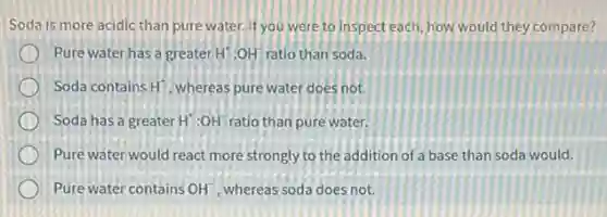 Soda is more acidic than pure water. If you were to inspect each how would they compare?
Pure water has a greater H^+:OH^- ratio than soda.
Soda contains H^+ , whereas pure water does not.
Soda has a greater H^+:OH^- ratio than pure water.
Pure water would react more strongly to the addition of a base than soda would.
Pure water contains OH^- , whereas soda does not.