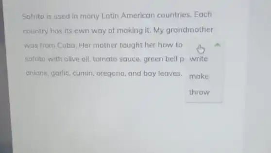 Sofrito is used in many Latin American countries. Each
country has its own way of making it.My grandmother
was from Cuba. Her mother taught her how to
sofrito with olive oil!tomato sauce, green bell p write
onions, garlic, cumin oregano, and bay leaves make
throw