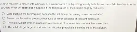 A solid reactant is placed into a beaker of a warm water.The liquid vigorously bubbles as the solid dissolves into the
solution. What will most likely happen if the temperature of the liquid is slightly reduced?
More bubbles will be produced because the solution is becoming more concentrated.
Fewer bubbles will be produced because of fewer collisions of reactant molecules.
The solid will get smaller at a faster rate because of more collisions of reactant molecules.
The solid will get larger at a slower rate because precipitate is coming out of the solution.