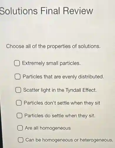 Solutions Final Review
Choose all of the properties of solutions.
Extremely small particles.
Particles that are evenly distributed.
Scatter light in the Tyndall Effect.
Particles don't settle when they sit
Particles do settle when they sit.
Are all homogeneous
Can be homogeneous or heterogeneous.