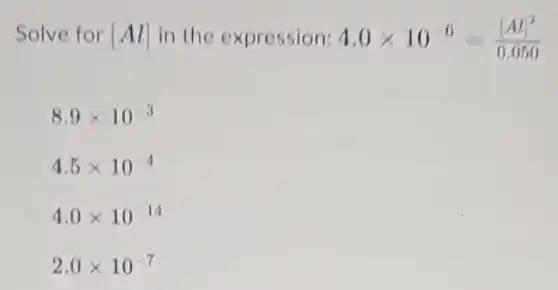 Solve for [Al] in the expression: 4.0times 10^-6=([Al]^2)/(0.050)
8.9times 10^-3
4.5times 10^-4
4.0times 10^-14
2.0times 10^-7