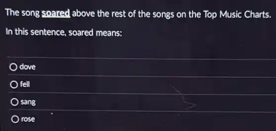 The song soared above the rest of the songs on the Top Music Charts.
In this sentence, soared means:
dove
fell
sang
) rose
