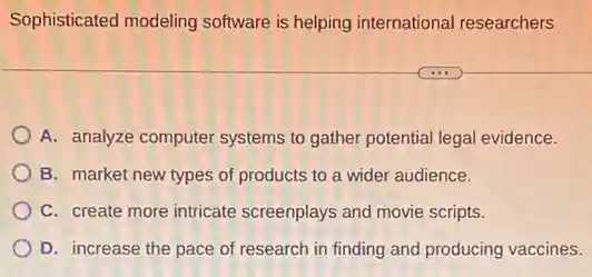 Sophisticated modeling software is helping international researchers
A. analyze computer systems to gather potential legal evidence.
B. market new types of products to a wider audience.
C. create more intricate screenplays and movie scripts.
D. increase the pace of research in finding and producing vaccines.