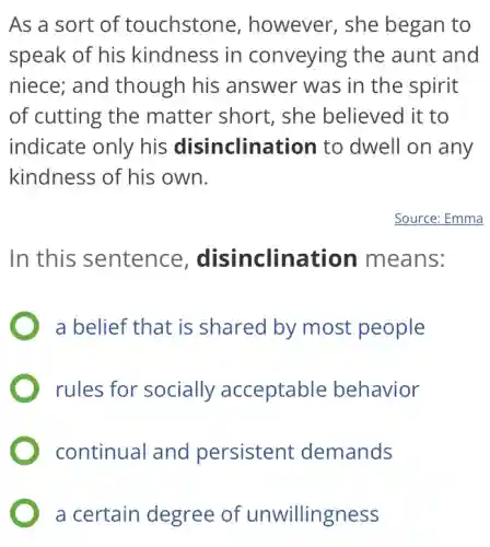 As a sort of touchstone , however, she began to
speak of his kindness in conveying the aunt and
niece; and though his answer was in the spirit
of cutting the matter short , she believed it to
indicate only his disinclination to dwell on any
kindness of his own.
Source: Emma
In this sentence , disinclination means:
a belief that is shared by most people
rules for socially acceptable behavior
continual and persistent demands
a certain degree of unwillingness