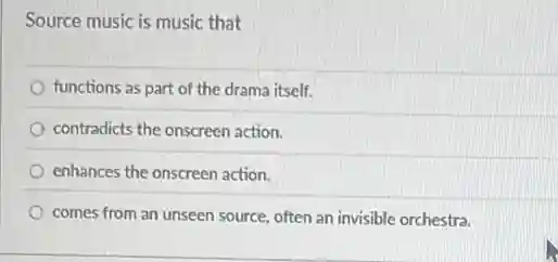 Source music is music that
functions as part of the drama itself.
contradicts the onscreen action.
enhances the onscreen action.
comes from an unseen source, often an invisible orchestra.