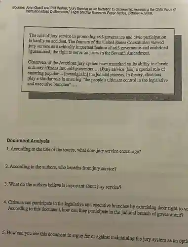 Source:John Gestll and Phill Welser,Yury Service as an Invitation to Cillzonshlp: Assessing the Civio Value of
Institutionalizod Deliberation." Legal Studies Research Paper Serles, October 4, 2006.
The role of jury service in promoting self-governance and civic participation
is hardly an accident.The framers of the United States Constitution viewed
jury service as a critically important feature of self-governance and enshrined
[guaranteed] the right to serve on juries in the Seventh Amendment.
Observers of the American jury system have remarked on its ability to elevate
ordinary citizens into self governors __ (J)ury service [has] a special role of
ensuring popular __ [oversight in] the judicial process. In theory, clections
play a similar role in ensuring "the people's ultimate control in the legislative
and executive branches" __
Document Analysis
1. According to the title of the source, what does jury service encourage?
2. According to the authors ,who benefits from jury service?
3. What do the authors believe is important about jury service?
4. Citizens can participate in the legislative and executive branches by exercising their right to vc
According to this document how can they participate in the judicial branch of government?
5. How can you use this document to argue for or against maintaining the jury system as an opti