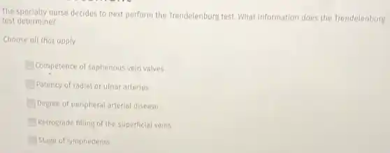 The specialty nurse decides to next perform the Trendelenburg test. What information does the Trendelenburg
test determine?
Choose all that apply.
Competence of saphenous vein valves
Patency of radial or ulnar arteries
Degree of peripheral arterial disease
Retrograde filling of the superficial veins
Stage of lymphedema