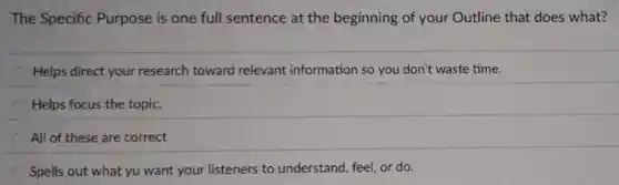 The Specific Purpose is one full sentence at the beginning of your Outline that does what?
Helps direct your research toward relevant information so you don't waste time.
Helps focus the topic.
All of these are correct
Spells out what yu want your listeners to understand, feel or do.