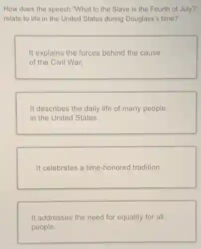 How does the speech "What to the Slave is the Fourth of July?"
relate to life in the United States during Douglass's time?
It explains the forces behind the cause
of the Civil War.
It describes the daily life of many people
in the United States.
It celebrates a time -honored tradition.
It addresses the need for equality for all
