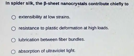In spider silk, the B-sheet nanocrystals contribute chiefly to
extensibility at low strains.
resistance to plastic deformation at high loads.
lubrication between fiber bundles.
absorption of ultraviolet light.