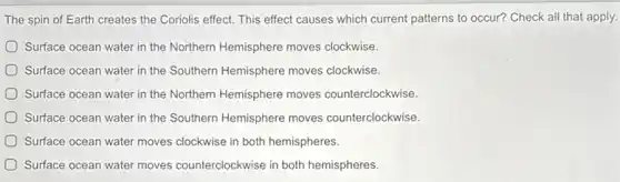 The spin of Earth creates the Coriolis effect.This effect causes which current patterns to occur?Check all that apply.
Surface ocean water in the Northern Hemisphere moves clockwise.
Surface ocean water in the Southern Hemisphere moves clockwise.
Surface ocean water in the Northern Hemisphere moves counterclockwise.
Surface ocean water in the Southern Hemisphere moves counterclockwise.
Surface ocean water moves clockwise in both hemispheres.
Surface ocean water moves counterclockwise in both hemispheres.