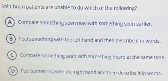 Split-brain patients are unable to do which of the following?
A Compare something seen now with something seen earlier.
B Feel something with the left hand and then describe it in words.
C Compare something seen with something heard at the same time.
D Feel something with the right hand and then describe it in words.