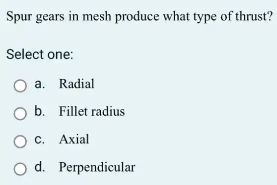 Spur gears in mesh produce what type of thrust?
Select one:
a. Radial
b. Fillet radius
c. Axial
d. Perpendicular