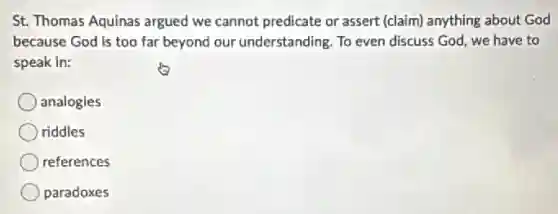 St. Thomas Aquinas argued we cannot predicate or assert (claim) anything about God
because God is too far beyond our understanding. To even discuss God, we have to
speak in:
analogies
riddles
references
paradoxes