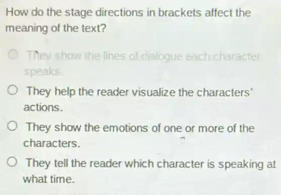 How do the stage directions in brackets affect the
meaning of the text?
They show the lines of dialogue each character
speaks.
They help the reader visualize the characters'
actions.
They show the emotions of one or more of the
characters.
They tell the reader which character is speaking at
what time.