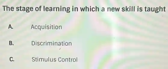 The stage of learning in which a new skill is taught
A.
Acquisition
B.
Discrimination
C.
Stimulus Control