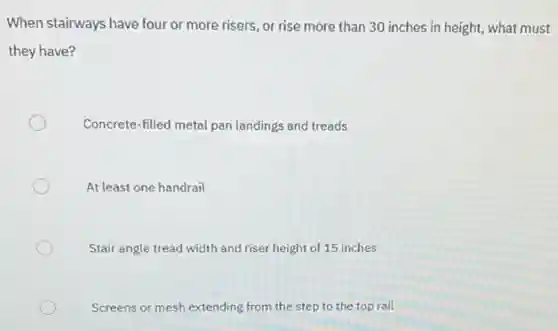 When stairways have four or more risers, or rise more than 30 inches in height, what must
they have?
Concrete-filled metal pan landings and treads
At least one handrail
Stair angle tread width and riser height of 15 inches
Screens or mesh extending from the step to the top rail