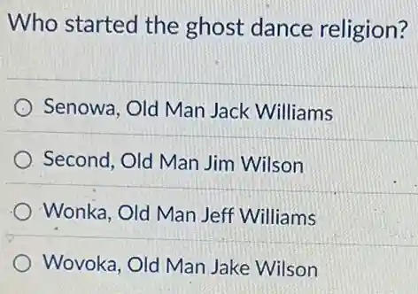 Who started the ghost dance religion?
Senowa, Old Man Jack Williams
Second, Old Man Jim Wilson
Wonka, Old Man Jeff Williams
Wovoka, Old Man Jake Wilson