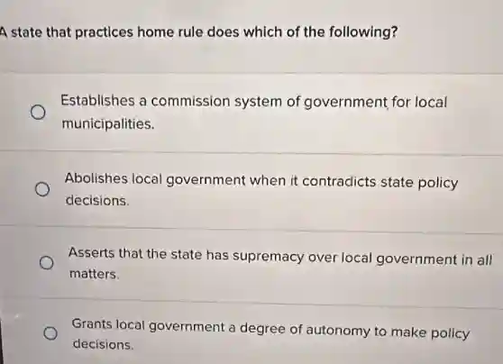 A state that practices home rule does which of the following?
Establishes a commission system of government for local
municipalities.
Abolishes local government when it contradicts state policy
decisions.
Asserts that the state has supremacy over local government in all
matters.
Grants local government a degree of autonomy to make policy
decisions.