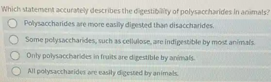 Which statement accurately describes the digestibility of polysaccharides in animals?
Polysaccharides are more easily digested than disaccharides.
Some polysaccharides , such as cellulose, are indigestible by most animals.
Only polysaccharides in fruits are digestible by animals.
All polysaccharides are easily digested by animals.