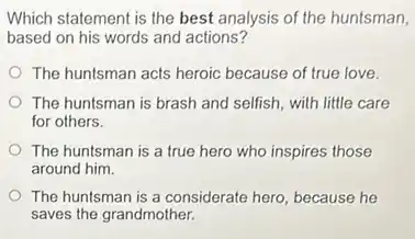 Which statement is the best analysis of the huntsman,
based on his words and actions?
The huntsman acts heroic because of true love.
The huntsman is brash and selfish, with little care
for others.
The huntsman is a true hero who inspires those
around him.
The huntsman is a considerate hero, because he
saves the grandmother.