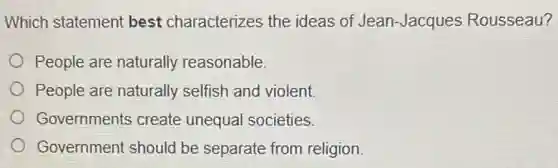 Which statement best characterizes the ideas of Jean Jacques Rousseau?
People are naturally reasonable.
People are naturally selfish and violent.
Governments create unequal societies.
Government should be separate from religion