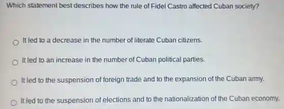 Which statement best describes how the rule of Fide Castro affected Cuban society?
It led to a decrease in the number of literate Cuban citizens.
It led to an increase in the number of Cuban political parties.
It led to the suspension of foreign trade and to the expansion of the Cuban army.
It led to the suspension of elections and to the nationalization of the Cuban economy.