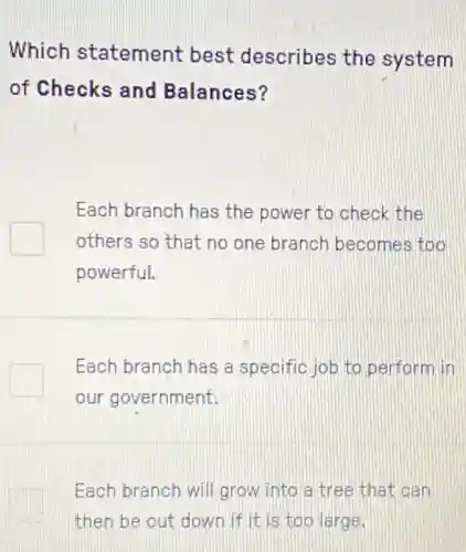 Which statement best describes the system
of Checks and Balances?
Each branch has the power to check the
others so that no one branch becomes too
powerful.
Each branch has a specific job to perform in
our government.
Each branch will grow into a tree that can