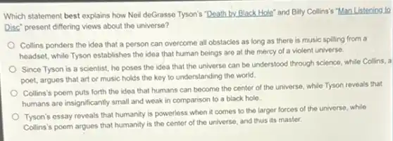 Which statement best explains how Neil deGrasse Tyson's "Death by Black Hole and Billy Collins's "Man Listening to
Disc" present differing views about the universe?
Collins ponders the idea that a person can overcome all obstacles as long as there is music spilling from a
headset, while Tyson establishes the idea that human beings are at the mercy of a violent universe.
Since Tyson is a scientist, he poses the idea that the universe can be understood through science, while Collins, a
poet, argues that art or music holds the key to understanding the world.
Collins's poem puts forth the idea that humans can become the center of the universe, while Tyson reveals that
humans are insignificantly small and weak in comparison to a black hole.
Tyson's essay reveals that humanity is powerless when it comes to the larger forces of the universe, while
Collins's poem argues that humanity is the center of the universe, and thus its master.