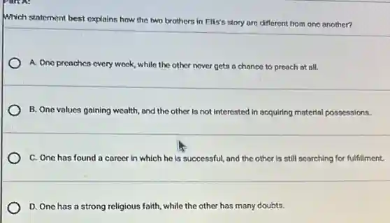 Which statement best explains how the two brothers in Ellis's story are different from one another?
A. One preaches every week, while the other never gets a chance to preach at all.
B. One values gaining wealth, and the other is not interested in acquiring material possessions.
C. One has found a career in which he is successful, and the other is still searching for fulfillment.
D. One has a strong religious faith, while the other has many doubts.